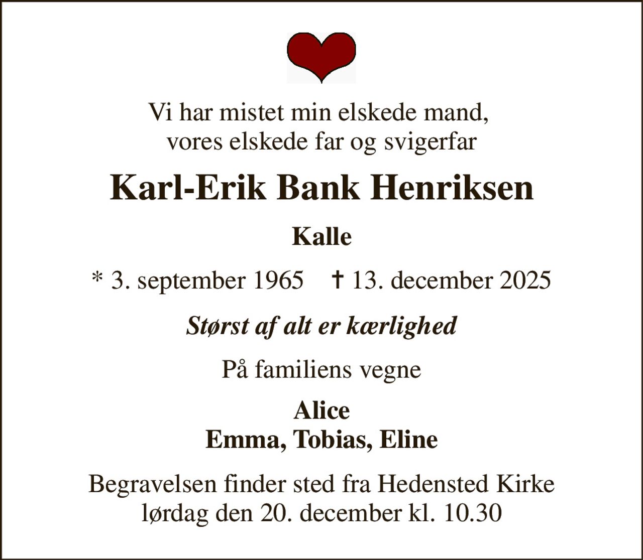 Vi har mistet min elskede mand,  vores elskede far og svigerfar 
Karl-Erik Bank Henriksen 
Kalle 
* 3. september 1965    ✝ 13. december 2025 
Størst af alt er kærlighed 
På familiens vegne 
Alice Emma, Tobias, Eline 
Begravelsen finder sted fra Hedensted Kirke lørdag den 20. december kl. 10.30