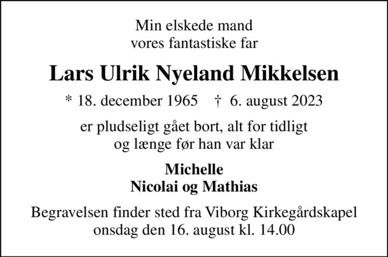 Min elskede mand vores fantastiske far
Lars Ulrik Nyeland Mikkelsen
* 18. december 1965    ✝ 6. august 2023
er pludseligt gået bort, alt for tidligt og længe før han var klar
Michelle Nicolai og Mathias
Begravelsen finder sted fra Viborg Kirkegårdskapel  onsdag den 16. august kl. 14.00