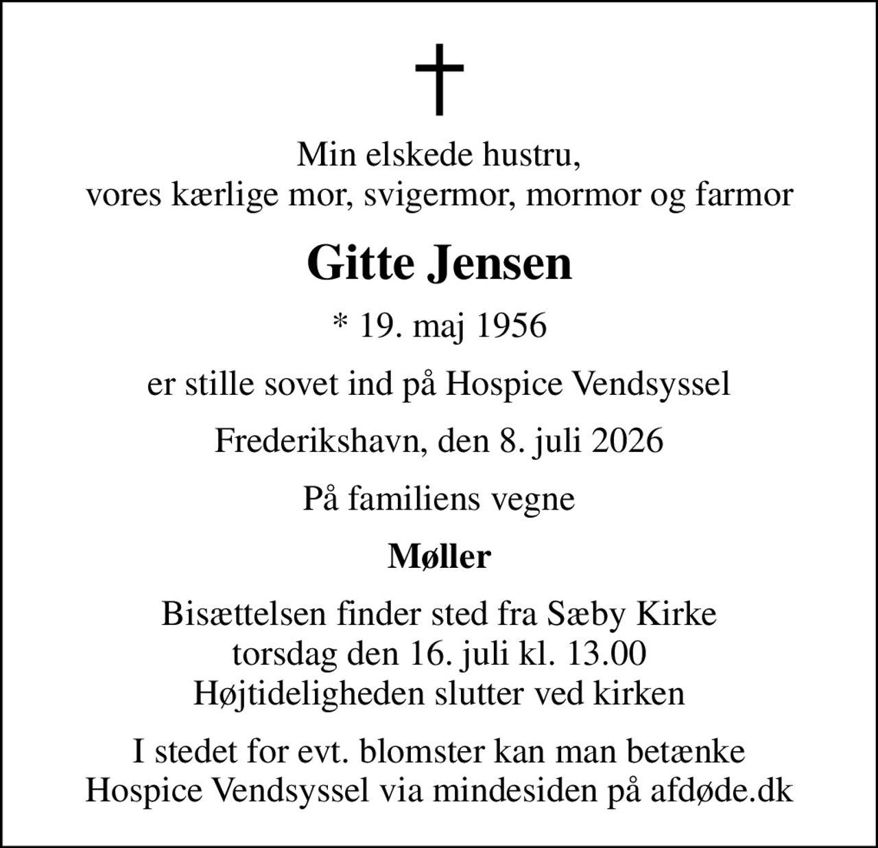 Min elskede hustru, vores kærlige mor, svigermor, mormor og farmor
Gitte Jensen
* 19. maj 1956
er stille sovet ind på Hospice Vendsyssel
Frederikshavn, den 8. juli 2026
På familiens vegne
Møller
Bisættelsen finder sted fra Sæby Kirke  torsdag den 16. juli kl. 13.00  Højtideligheden slutter ved kirken
I stedet for evt. blomster kan man betænke
					Hospice Vendsyssel via mindesiden på afdøde.dk