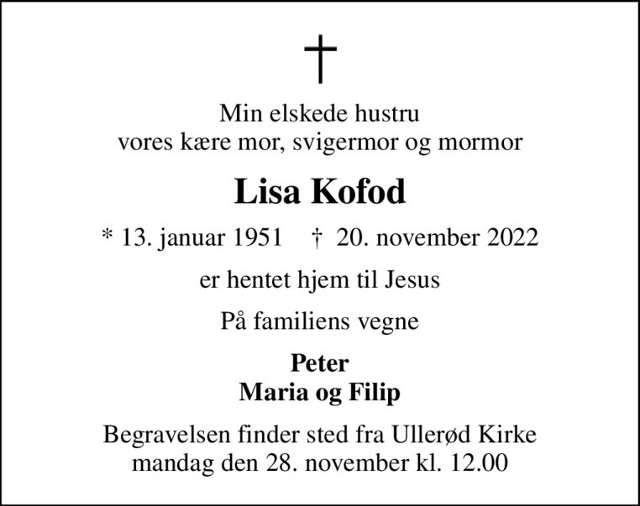 Min elskede hustru vores kære mor, svigermor og mormor
Lisa Kofod
* 13. januar 1951    ✝ 20. november 2022
er hentet hjem til Jesus
På familiens vegne
Peter Maria og Filip
Begravelsen finder sted fra Ullerød Kirke  mandag den 28. november kl. 12.00