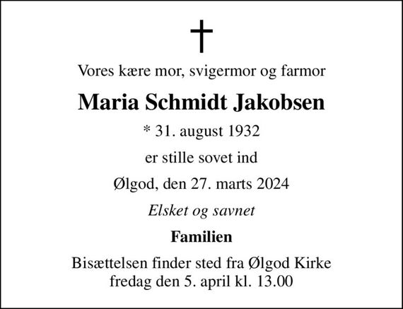 Vores kære mor, svigermor og farmor
Maria Schmidt Jakobsen
* 31. august 1932
er stille sovet ind
Ølgod, den 27. marts 2024
Elsket og savnet
Familien
Bisættelsen finder sted fra Ølgod Kirke  fredag den 5. april kl. 13.00