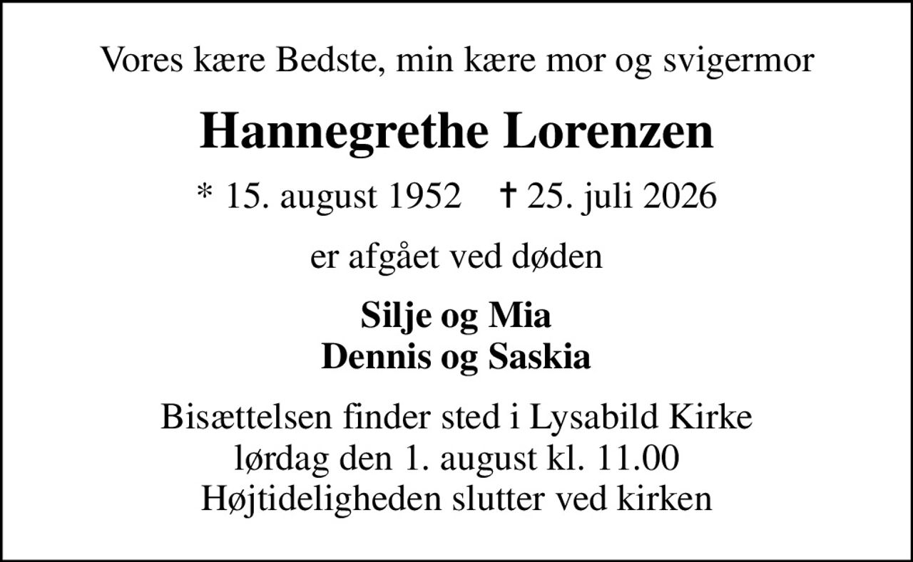 Vores kære Bedste, min kære mor og svigermor
Hannegrethe Lorenzen
* 15. august 1952    ✝ 25. juli 2026
er afgået ved døden
Silje og Mia Dennis og Saskia
Bisættelsen finder sted i Lysabild Kirke  lørdag den 1. august kl. 11.00  Højtideligheden slutter ved kirken