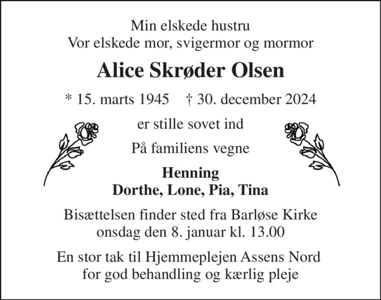 Min elskede hustru Vor elskede mor, svigermor og mormor 
Alice Skrøder Olsen 
*​ 15. marts 1945​    †​ 30. december 2024 
er stille sovet ind 
På familiens vegne 
Henning Dorthe, Lone, Pia, Tina 
Bisættelsen​ finder sted fra Barløse Kirke​ onsdag den 8. januar​ kl. 13.00 
En stor tak til Hjemmeplejen Assens Nord  for god behandling og kærlig pleje