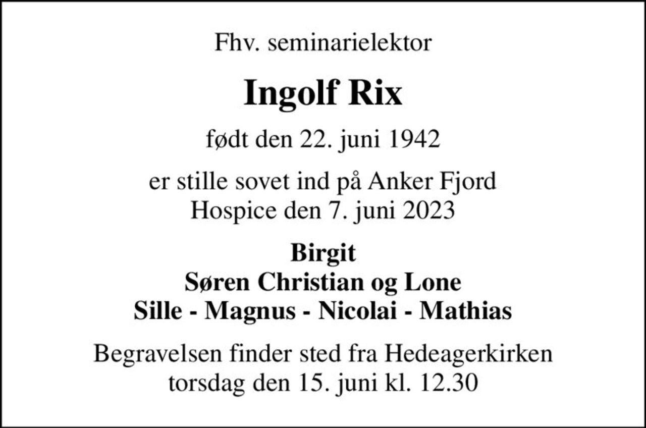 Fhv. seminarielektor
Ingolf Rix
født den 22. juni 1942
er stille sovet ind på Anker Fjord Hospice den 7. juni 2023
Birgit Søren Christian og Lone Sille - Magnus - Nicolai - Mathias
Begravelsen finder sted fra Hedeagerkirken  torsdag den 15. juni kl. 12.30