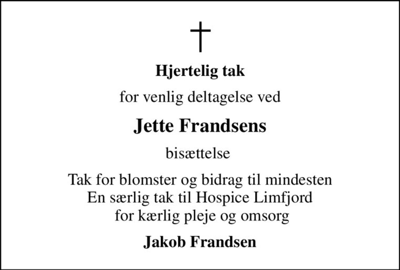 Hjertelig tak
for venlig deltagelse ved
Jette Frandsens
bisættelse 
Tak for blomster og bidrag til mindesten En særlig tak til Hospice Limfjord  for kærlig pleje og omsorg
Jakob Frandsen
