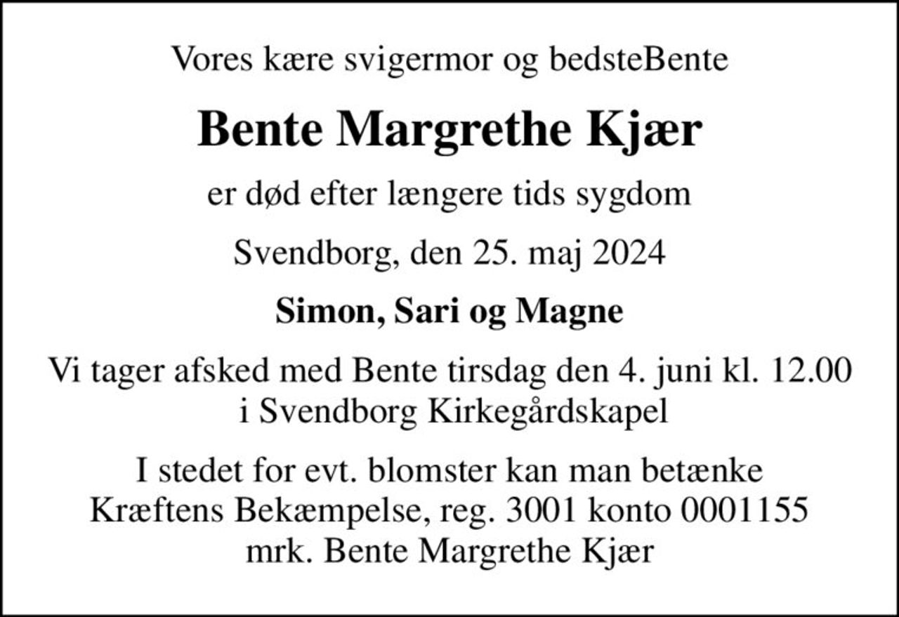 Vores kære svigermor og bedsteBente
Bente Margrethe Kjær
er død efter længere tids sygdom
Svendborg, den 25. maj 2024
Simon, Sari og Magne
Vi tager afsked med Bente tirsdag den 4. juni kl. 12.00  i Svendborg Kirkegårdskapel
I stedet for evt. blomster kan man betænke
					Kræftens Bekæmpelse reg.3001konto0001155mrk. Bente Margrethe
					Kjær
