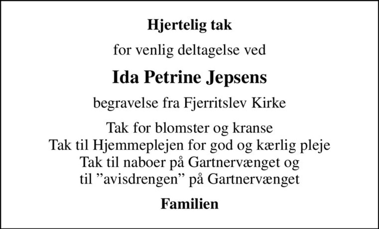 Hjertelig tak
for venlig deltagelse ved
Ida Petrine Jepsens
begravelse fra Fjerritslev Kirke
Tak for blomster og kranse Tak til Hjemmeplejen for god og kærlig pleje Tak til naboer på Gartnervænget og til avisdrengen på Gartnervænget
Familien