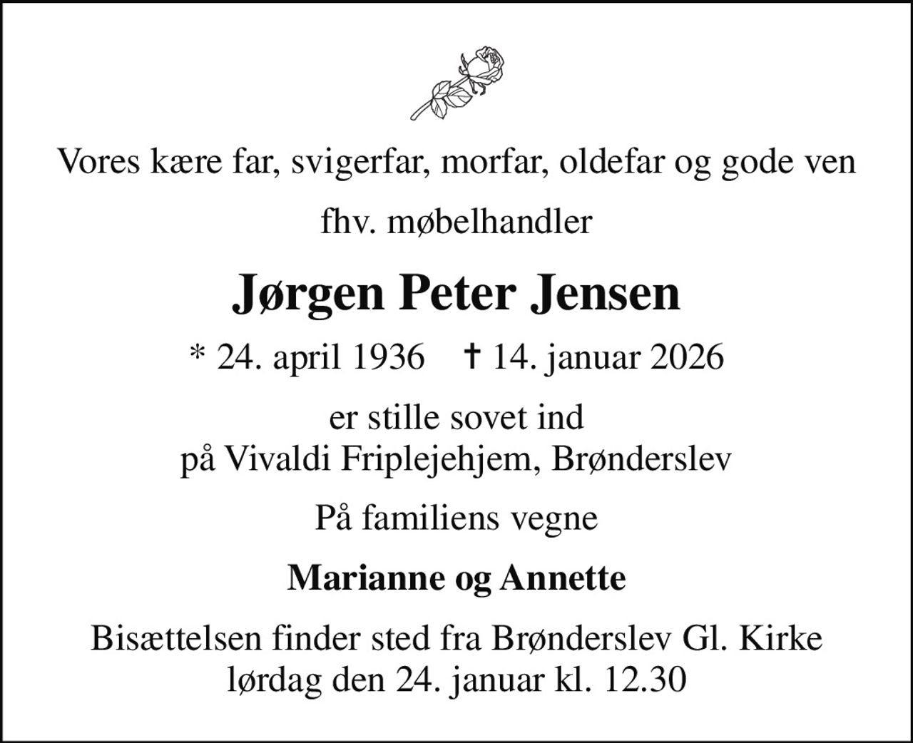 Vores kære far, svigerfar, morfar, oldefar og gode ven
fhv. møbelhandler
Jørgen Peter Jensen
* 24. april 1936    ✝ 14. januar 2026
er stille sovet ind på Vivaldi Friplejehjem, Brønderslev
På familiens vegne
Marianne og Annette
Bisættelsen finder sted fra Brønderslev Gl. Kirke  lørdag den 24. januar kl. 12.30