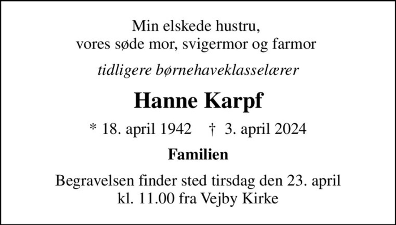 Min elskede hustru,  vores søde mor, svigermor og farmor 
tidligere børnehaveklasselærer
Hanne Karpf
* 18. april 1942    ✝ 3. april 2024
Familien
Begravelsen finder sted tirsdag den 23. april kl. 11.00 fra Vejby Kirke