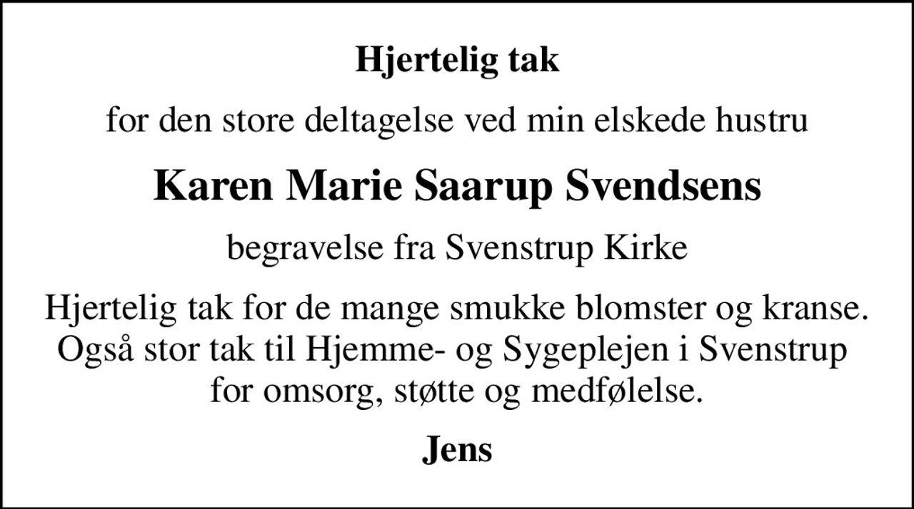 Hjertelig tak
for den store deltagelse ved min elskede hustru
Karen Marie Saarup Svendsens
begravelse fra Svenstrup Kirke
Hjertelig tak for de mange smukke blomster og kranse. Også stor tak til Hjemme- og Sygeplejen i Svenstrup  for omsorg, støtte og medfølelse.
Jens