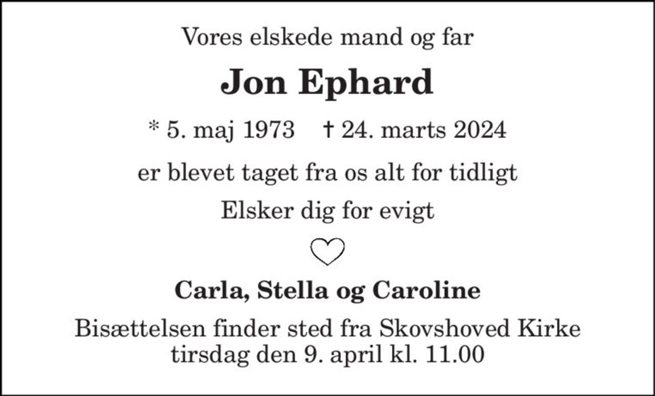 Vores elskede mand og far 
Jon Ephard 
*​ 5. maj 1973​    ✝​ 24. marts 2024 
er blevet taget fra os alt for tidligt 
Elsker dig for evigt 
Carla, Stella og Caroline 
Bisættelsen finder sted fra Skovshoved Kirke tirsdag den 9. april kl. 11.00