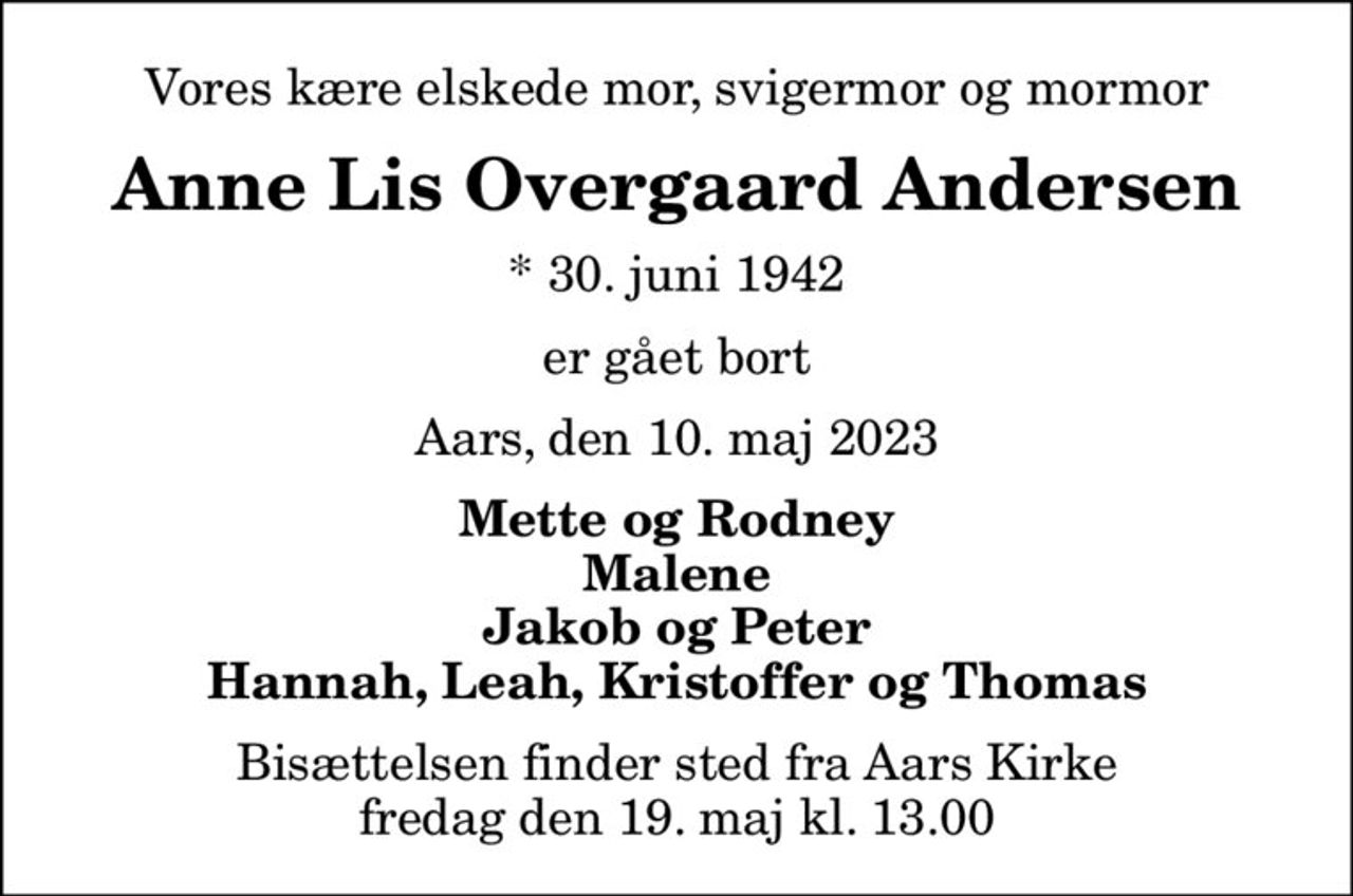 Vores kære elskede mor, svigermor og mormor
Anne Lis Overgaard Andersen
* 30. juni 1942
er gået bort
Aars, den 10. maj 2023
Mette og Rodney Malene Jakob og Peter Hannah, Leah, Kristoffer og Thomas
Bisættelsen finder sted fra Aars Kirke  fredag den 19. maj kl. 13.00