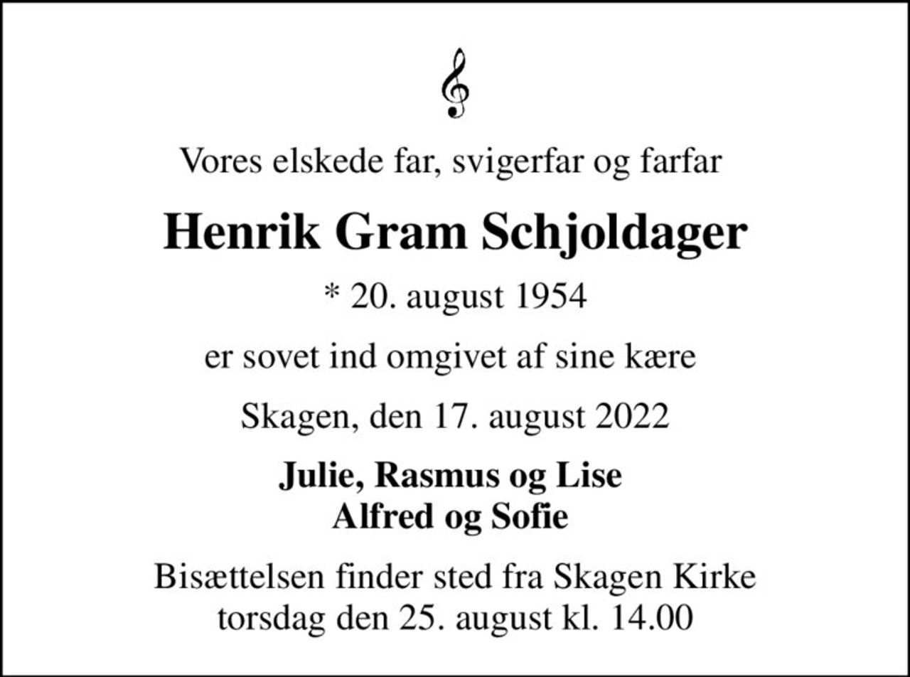 Vores elskede far, svigerfar og farfar 
Henrik Gram Schjoldager
* 20. august 1954
er sovet ind omgivet af sine kære 
Skagen, den 17. august 2022
Julie, Rasmus og Lise  Alfred og Sofie 
Bisættelsen finder sted fra Skagen Kirke  torsdag den 25. august kl. 14.00
