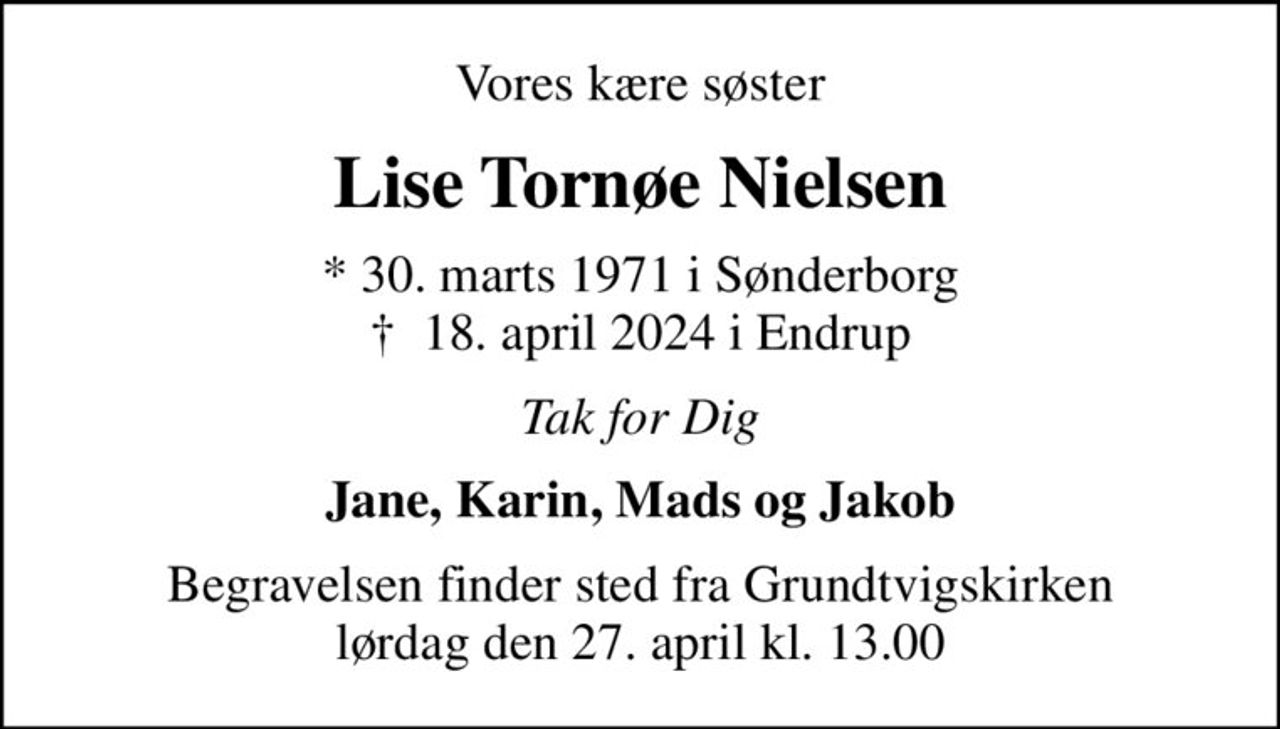 Vores kære søster
Lise Tornøe Nielsen
* 30. marts 1971 i Sønderborg
						✝ 18. april 2024 i Endrup
Tak for Dig
Jane, Karin, Mads og Jakob
Begravelsen finder sted fra Grundtvigskirken  lørdag den 27. april kl. 13.00