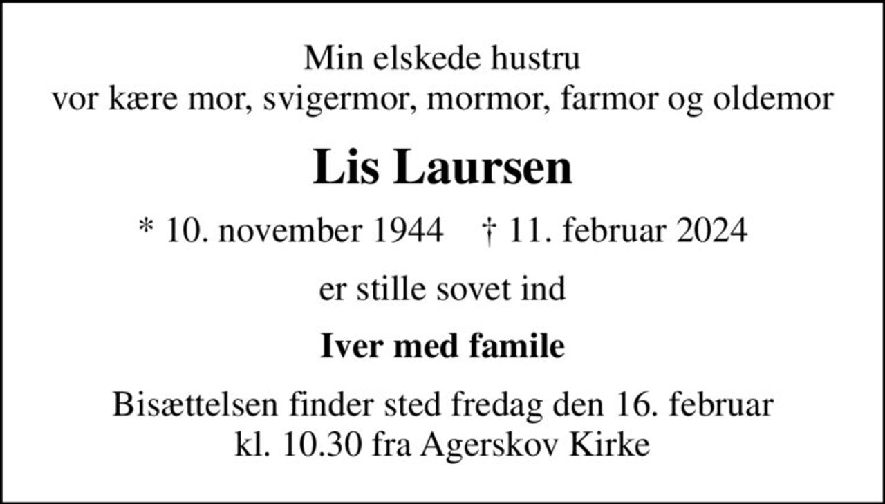 Min elskede hustru vor kære mor, svigermor, mormor, farmor og oldemor
Lis Laursen
* 10. november 1944    ✝ 11. februar 2024
er stille sovet ind
Iver med famile
Bisættelsen finder sted fredag den 16. februar kl. 10.30 fra Agerskov Kirke