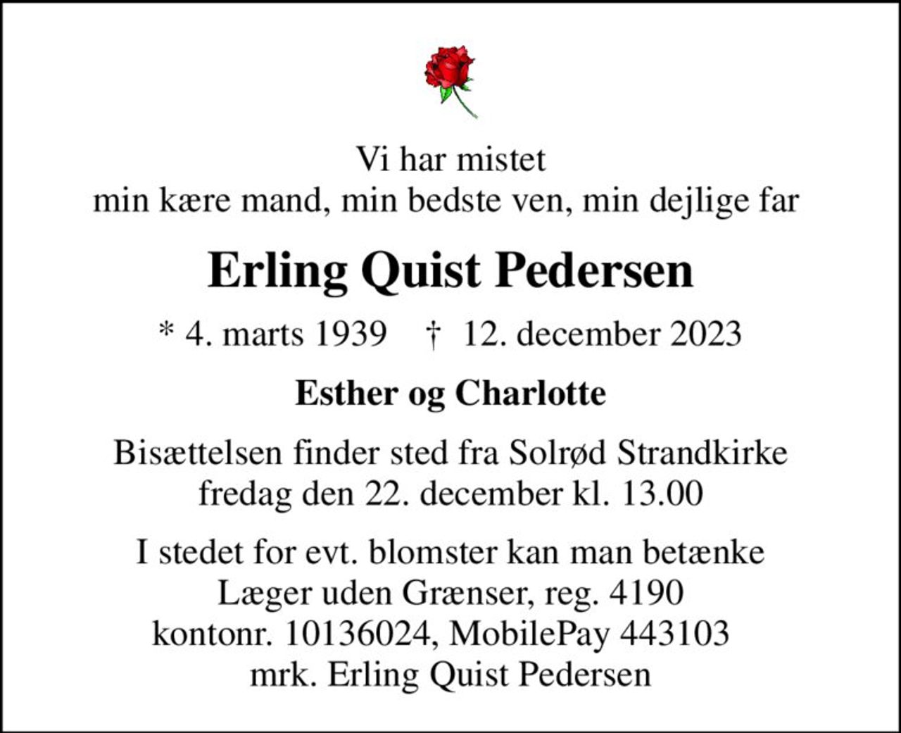 Vi har mistet min kære mand, min bedste ven, min dejlige far 
Erling Quist Pedersen
* 4. marts 1939    ✝ 12. december 2023
Esther og Charlotte
Bisættelsen finder sted fra Solrød Strandkirke  fredag den 22. december kl. 13.00 
I stedet for evt. blomster kan man betænke
					Læger uden Grænser reg.4190kontonr.10136024mrk. Erling
					Quist Pedersen
