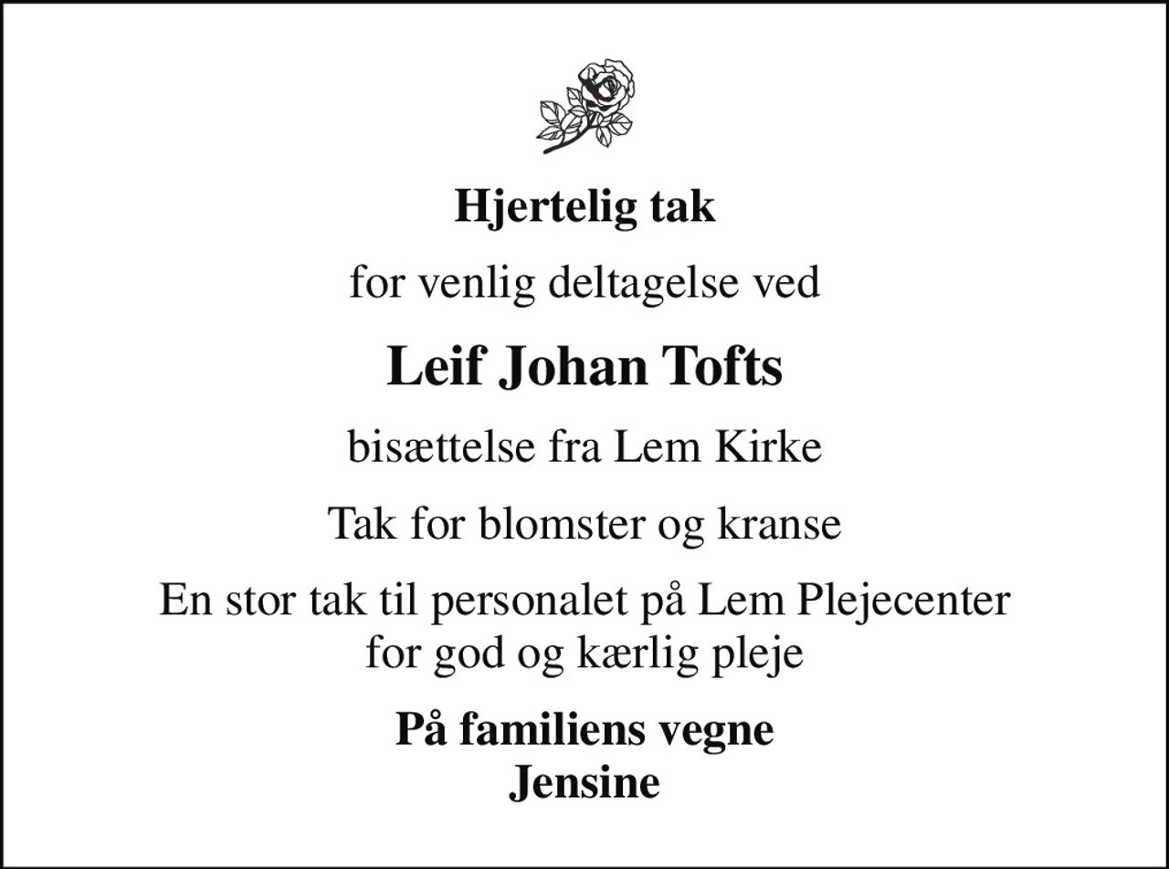 Hjertelig tak
for venlig deltagelse ved
Leif Johan Tofts
bisættelse fra Lem Kirke
Tak for blomster og kranse
En stor tak til personalet på Lem Plejecenter for god og kærlig pleje
På familiens vegne Jensine