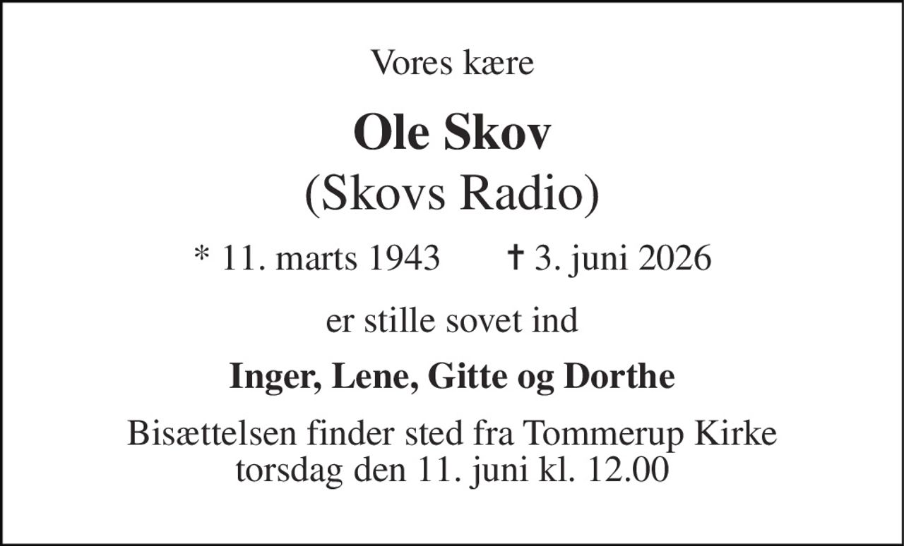 Vores kære 
Ole Skov 
(Skovs Radio) 
* 11. marts 1943       ✝ 3. juni 2026 
er stille sovet ind 
Inger, Lene, Gitte og Dorthe 
Bisættelsen finder sted fra Tommerup Kirke torsdag den 11. juni kl. 12.00