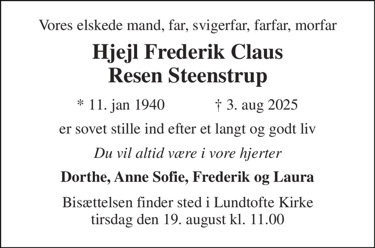 Vores elskede mand, far, svigerfar, farfar, morfar 
Hjejl Frederik Claus Resen Steenstrup 
★ 11. jan 1940             ✝ 3. aug 2025 
er sovet stille ind efter et langt og godt liv 
Du vil altid være i vore hjerter 
Dorthe, Anne Sofie, Frederik og Laura 
Bisættelsen finder sted i Lundtofte Kirke tirsdag den 19. august kl. 11.00