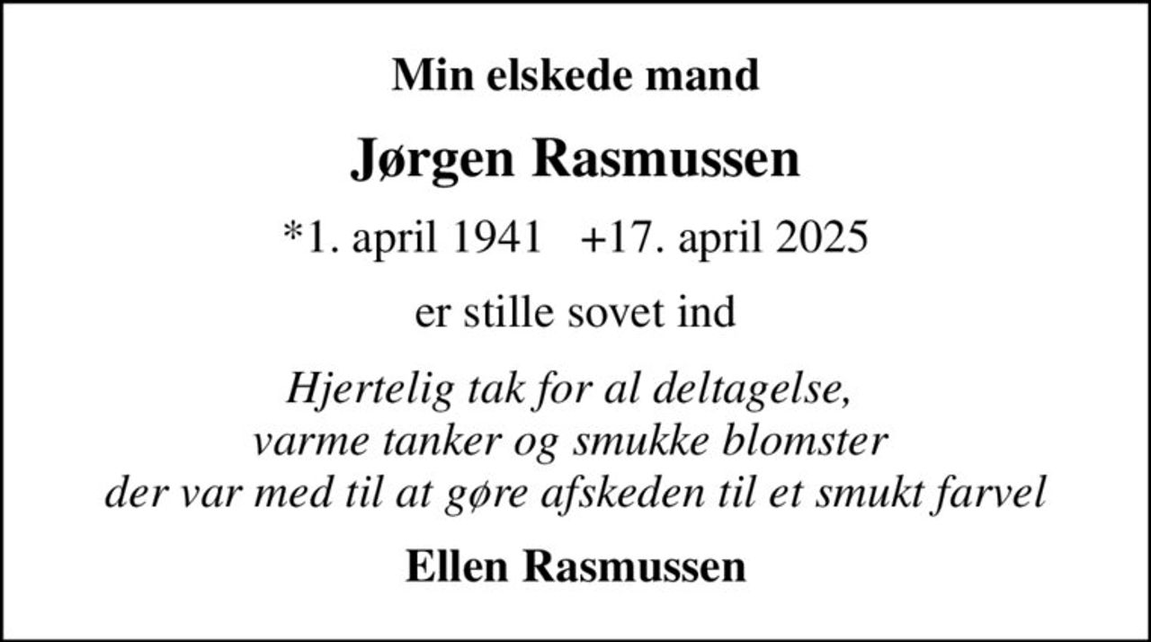 Min elskede mand
Jørgen Rasmussen
*1. april 1941   +17. april 2025
er stille sovet ind
Hjertelig tak for al deltagelse,  varme tanker og smukke blomster  der var med til at gøre afskeden til et smukt farvel
Ellen Rasmussen