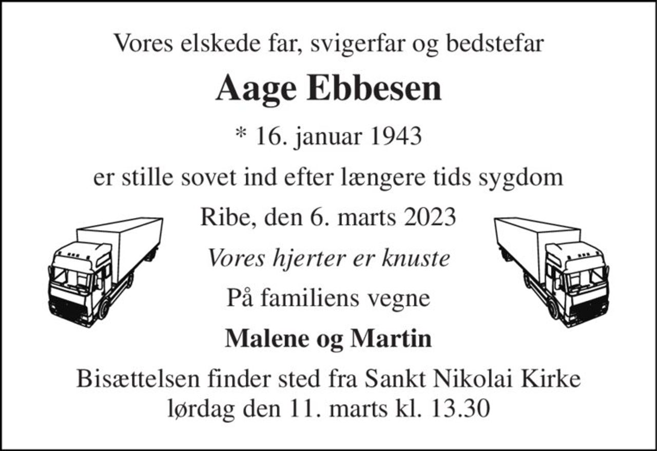 Vores elskede far, svigerfar og bedstefar 
Aage Ebbesen 
* 16. januar 1943 
er stille sovet ind efter længere tids sygdom 
Ribe, den 6. marts 2023 
Vores hjerter er knuste 
På familiens vegne 
Malene og Martin 
Bisættelsen finder sted fra Sankt Nikolai Kirke lørdag den 11. marts kl. 13.30