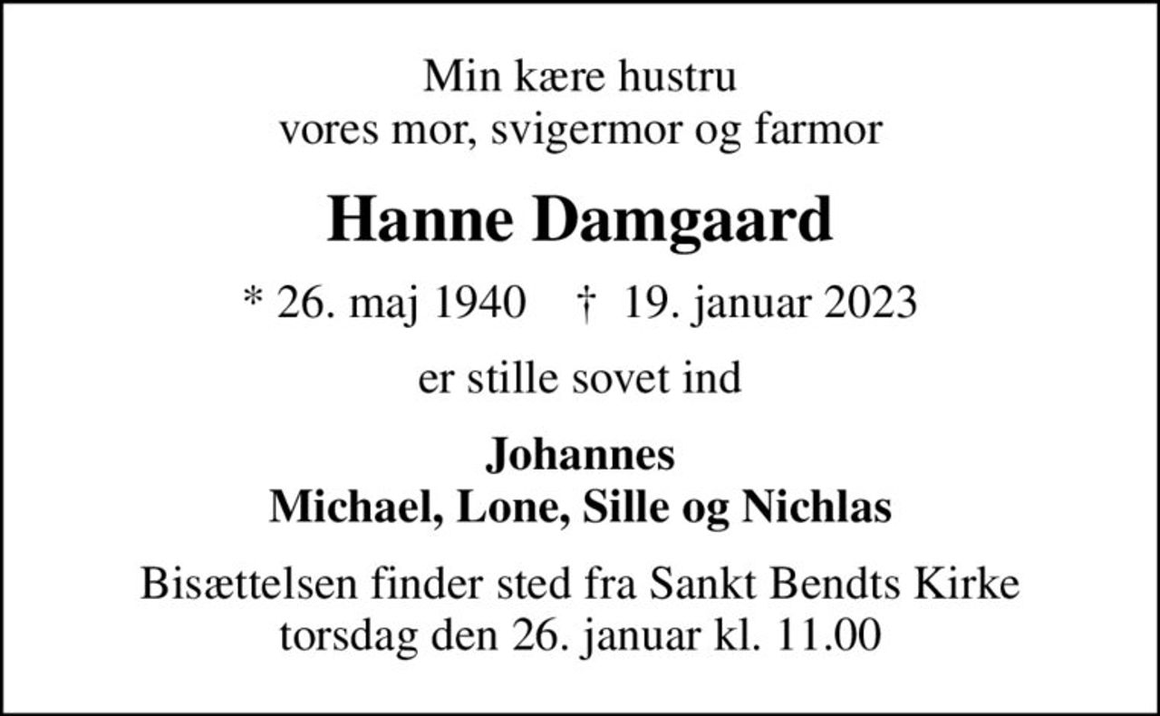 Min kære hustru vores mor, svigermor og farmor
Hanne Damgaard
* 26. maj 1940    ✝ 19. januar 2023
er stille sovet ind
Johannes Michael, Lone, Sille og Nichlas
Bisættelsen finder sted fra Sankt Bendts Kirke  torsdag den 26. januar kl. 11.00