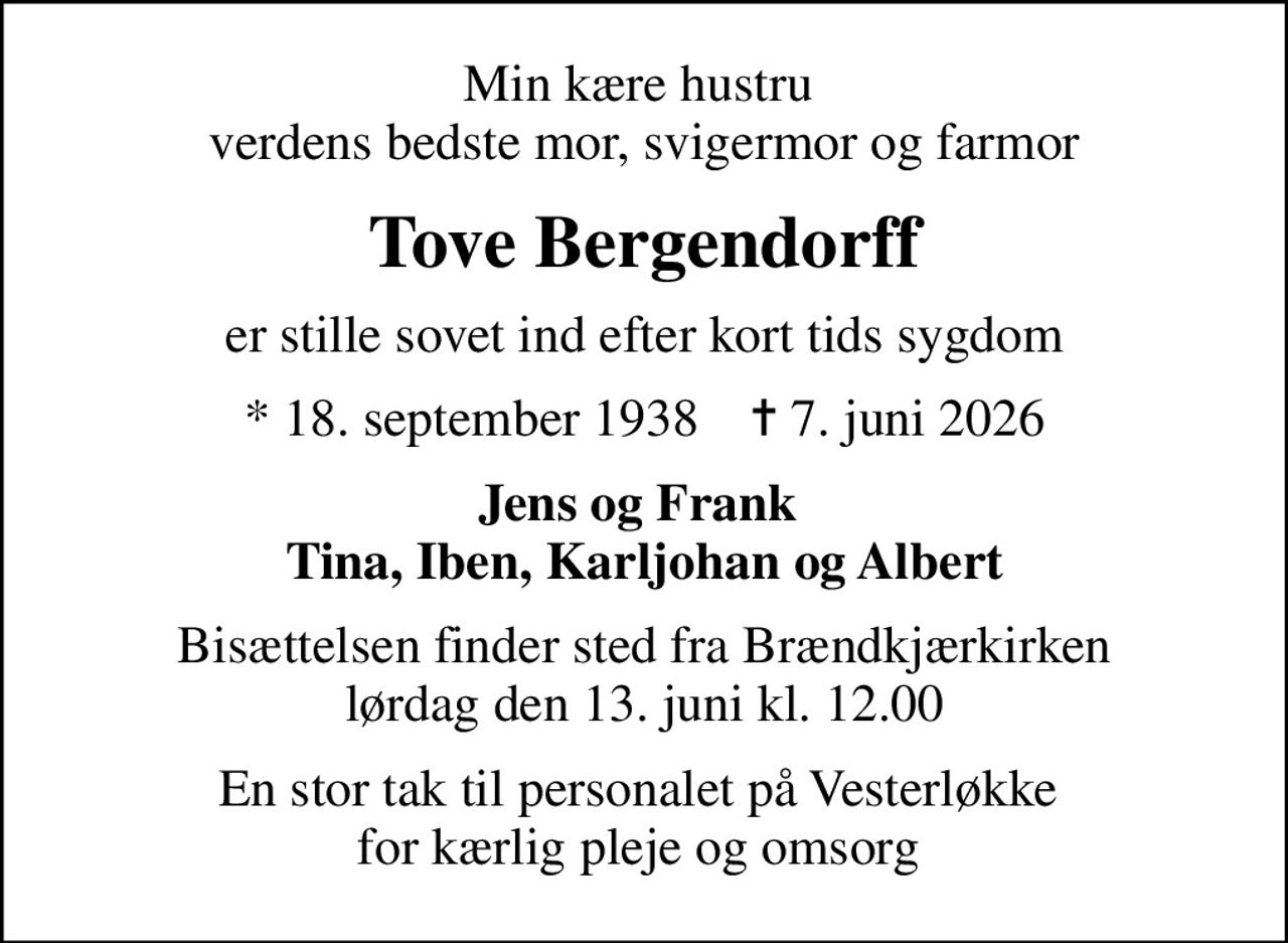 Min kære hustru  verdens bedste mor, svigermor og farmor
Tove Bergendorff
er stille sovet ind efter kort tids sygdom
* 18. september 1938    ✝ 7. juni 2026
Jens og Frank  Tina, Iben, Karljohan og Albert
Bisættelsen finder sted fra Brændkjærkirken  lørdag den 13. juni kl. 12.00 
En stor tak til personalet på Vesterløkke  for kærlig pleje og omsorg