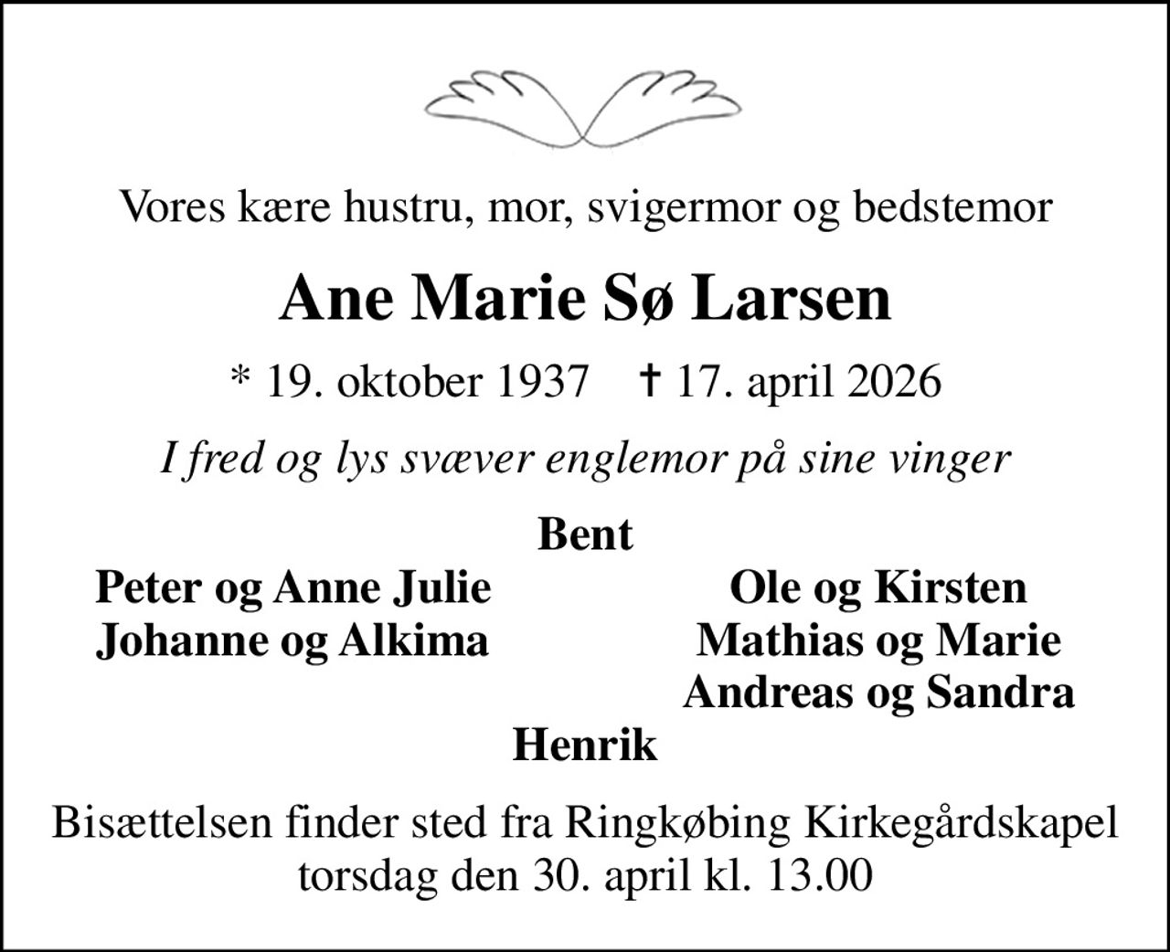 Vores kære hustru, mor, svigermor og bedstemor
Ane Marie Sø Larsen
* 19. oktober 1937    ✝ 17. april 2026
I fred og lys svæver englemor på sine vinger
Bent
Peter og Anne Julie
Ole og Kirsten
Johanne og Alkima
Mathias og Marie
Andreas og Sandra
Bisættelsen finder sted fra Ringkøbing Kirkegårdskapel  torsdag den 30. april kl. 13.00