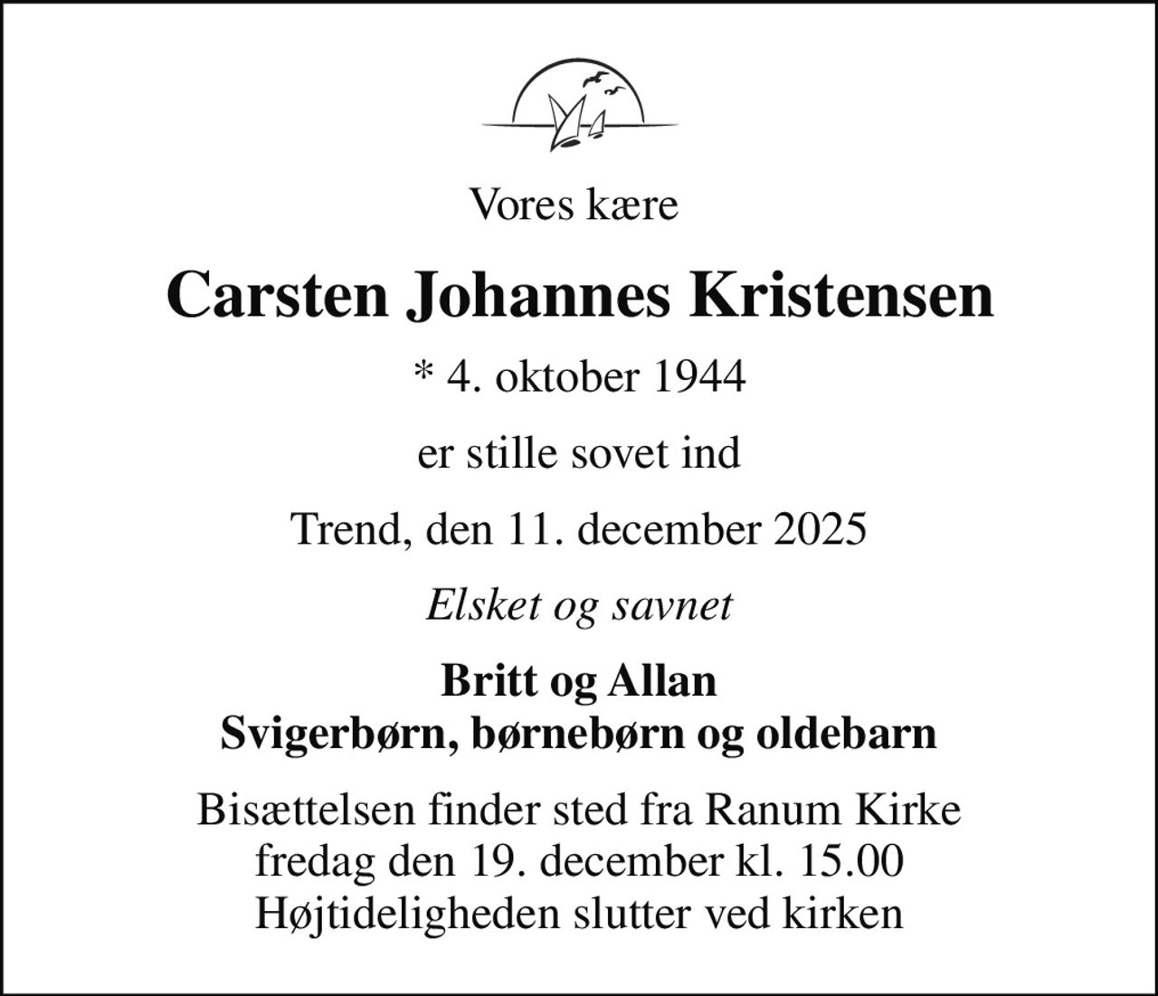 Vores kære 
Carsten Johannes Kristensen
* 4. oktober 1944
er stille sovet ind
Trend, den 11. december 2025
Elsket og savnet
Britt og Allan Svigerbørn, børnebørn og oldebarn
Bisættelsen finder sted fra Ranum Kirke  fredag den 19. december kl. 15.00  Højtideligheden slutter ved kirken
