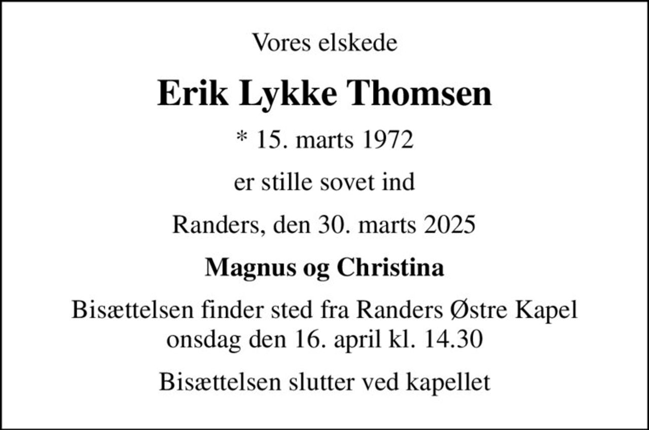 Vores elskede
Erik Lykke Thomsen
* 15. marts 1972
er stille sovet ind
Randers, den 30. marts 2025
Magnus og Christina
Bisættelsen finder sted fra Randers Østre Kapel  onsdag den 16. april kl. 14.30 
Bisættelsen slutter ved kapellet