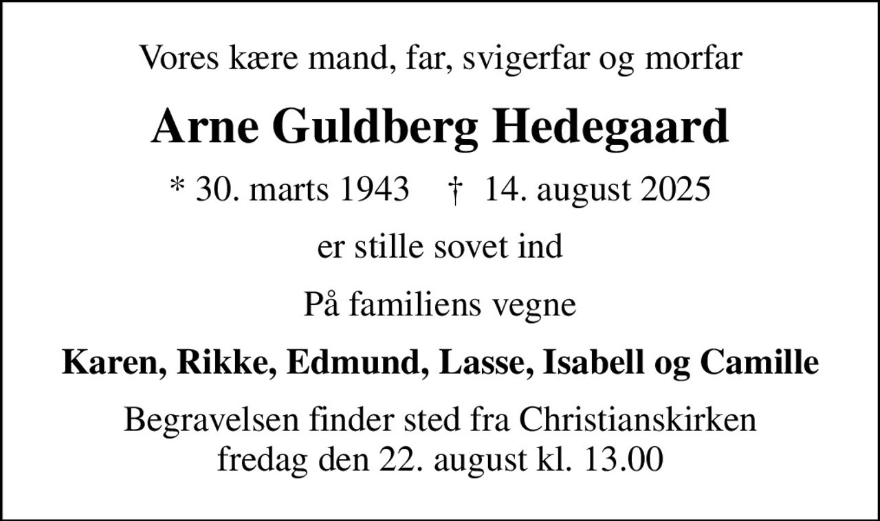 Vores kære mand, far, svigerfar og morfar
Arne Guldberg Hedegaard
* 30. marts 1943    ✝ 14. august 2025
er stille sovet ind
På familiens vegne
Karen, Rikke, Edmund, Lasse, Isabell og Camille
Begravelsen finder sted fra Christianskirken  fredag den 22. august kl. 13.00