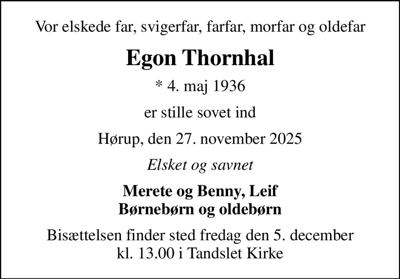 Vor elskede far, svigerfar, farfar, morfar og oldefar
Egon Thornhal
* 4. maj 1936
er stille sovet ind
Hørup, den 27. november 2025
Elsket og savnet
Merete og Benny, Leif Børnebørn og oldebørn
Bisættelsen finder sted fredag den 5. december kl. 13.00 i Tandslet Kirke
