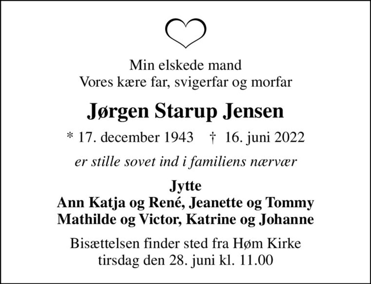 Min elskede mand Vores kære far, svigerfar og morfar
Jørgen Starup Jensen
* 17. december 1943    ✝ 16. juni 2022
er stille sovet ind i familiens nærvær
Jytte Ann Katja og René, Jeanette og Tommy Mathilde og Victor, Katrine og Johanne
Bisættelsen finder sted fra Høm Kirke  tirsdag den 28. juni kl. 11.00