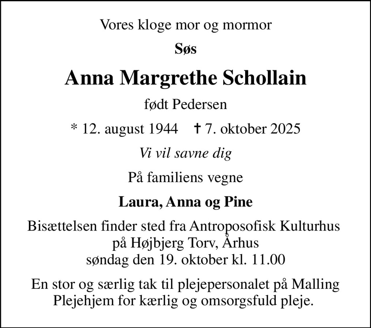 Vores kloge mor og mormor
Søs
Anna Margrethe Schollain
født Pedersen
* 12. august 1944    ✝ 7. oktober 2025
Vi vil savne dig
På familiens vegne
Laura, Anna og Pine
Bisættelsen finder sted fra Antroposofisk Kulturhus  på Højbjerg Torv, Århus søndag den 19. oktober kl. 11.00
En stor og særlig tak til plejepersonalet på Malling Plejehjem for kærlig og omsorgsfuld pleje.