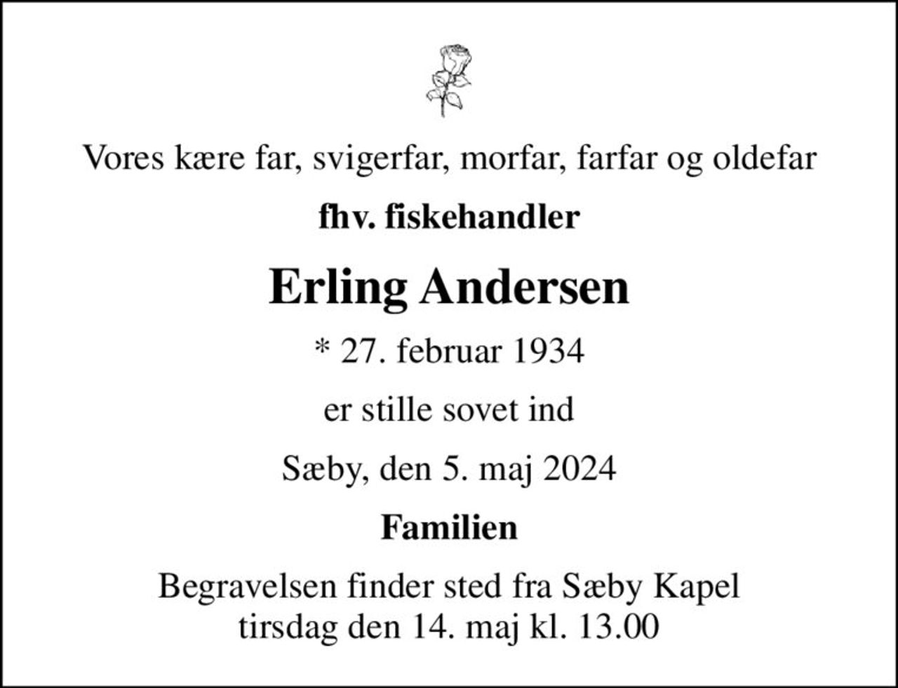 Vores kære far, svigerfar, morfar, farfar og oldefar
fhv. fiskehandler
Erling Andersen
* 27. februar 1934
er stille sovet ind
Sæby, den 5. maj 2024
Familien
Begravelsen finder sted fra Sæby Kapel  tirsdag den 14. maj kl. 13.00