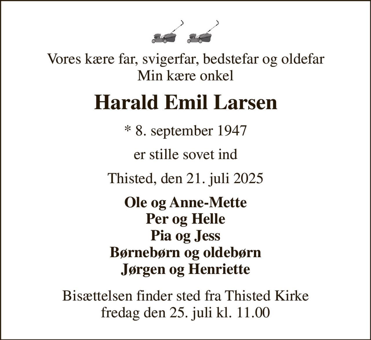 Vores kære far, svigerfar, bedstefar og oldefar Min kære onkel 
Harald Emil Larsen 
*​ 8. september 1947 
er stille sovet ind 
Thisted, den 21. juli 2025 
Ole og Anne-Mette Per og Helle Pia og Jess Børnebørn og oldebørn Jørgen og Henriette 
Bisættelsen​ finder sted fra Thisted Kirke​ fredag den 25. juli​ kl. 11.00