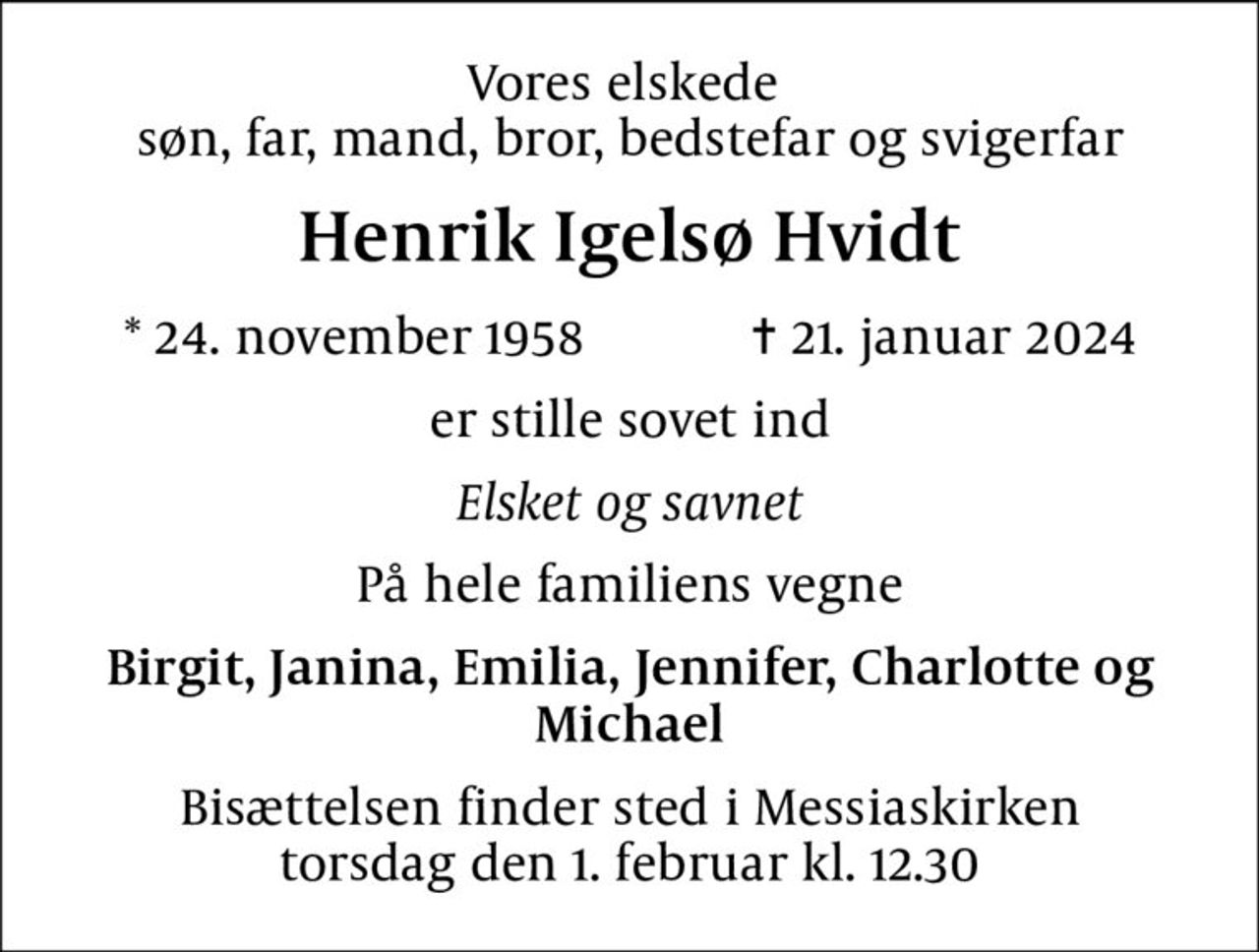 Vores elskede  søn, far, mand, bror, bedstefar og svigerfar
Henrik Igelsø Hvidt
* 24. november 1958    ✝ 21. januar 2024
er stille sovet ind
Elsket og savnet
På hele familiens vegne
Birgit, Janina, Emilia, Jennifer, Charlotte og Michael
Bisættelsen finder sted i Messiaskirken  torsdag den 1. februar kl. 12.30