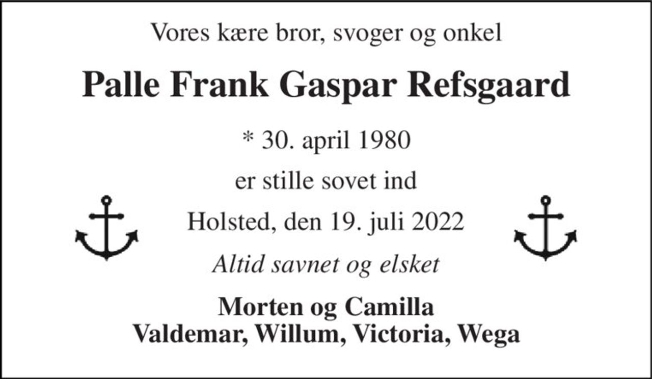Vores kære bror, svoger og onkel 
Palle Frank Gaspar Refsgaard 
*​ 30. april 1980 
er stille sovet ind 
Holsted, den 19. juli 2022 
Altid savnet og elsket 
Morten og Camilla Valdemar, Willum, Victoria, Wega