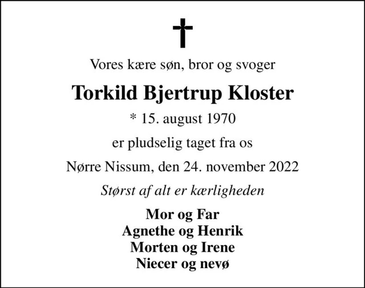 Vores kære søn, bror og svoger
Torkild Bjertrup Kloster
* 15. august 1970
er pludselig taget fra os
Nørre Nissum, den 24. november 2022
Størst af alt er kærligheden
Mor og Far Agnethe og Henrik Morten og Irene Niecer og nevø