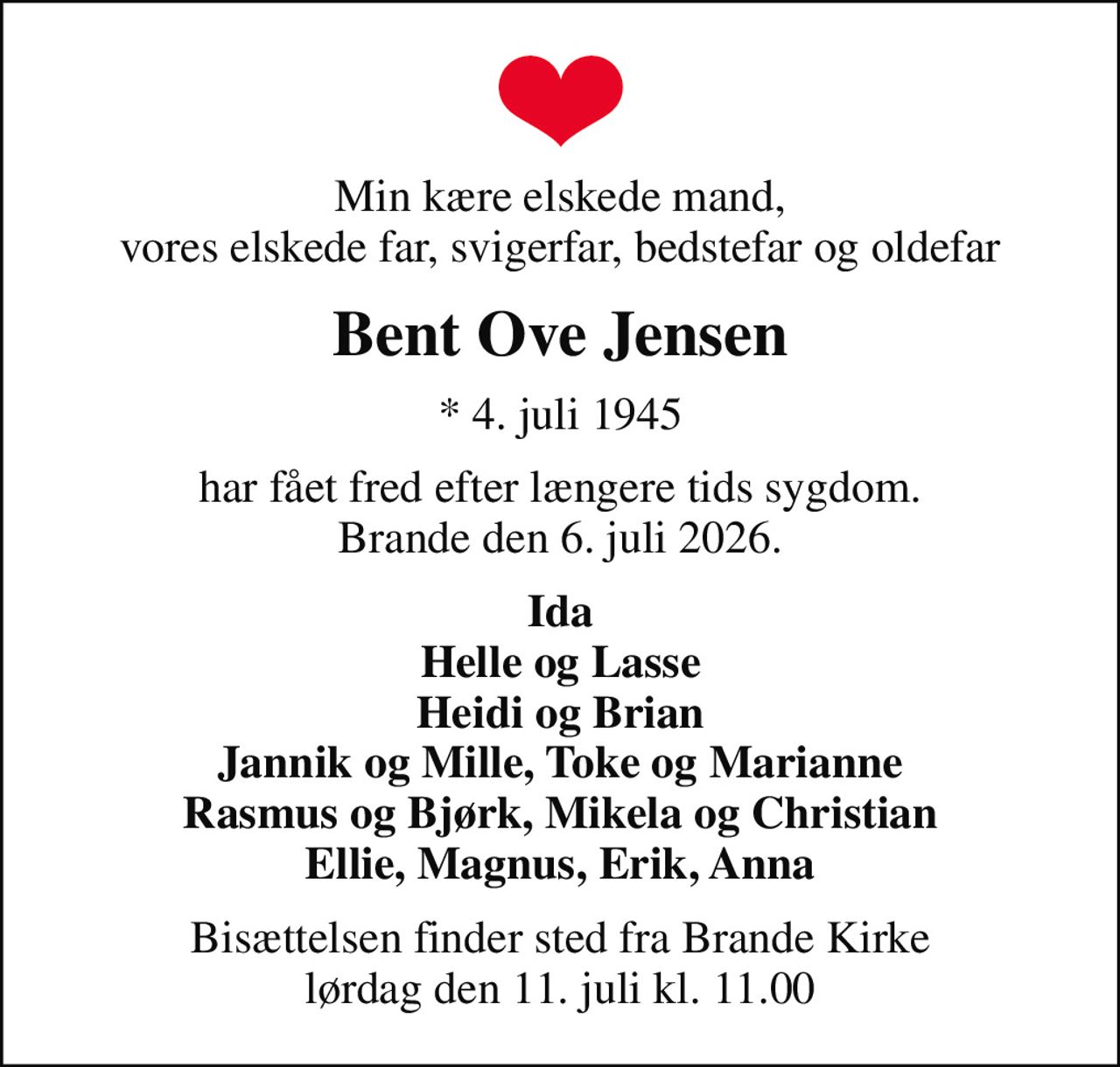 Min kære elskede mand, vores elskede far, svigerfar, bedstefar og oldefar
Bent Ove Jensen
* 4. juli 1945
har fået fred efter længere tids sygdom. Brande den 6. juli 2026.
Ida Helle og Lasse Heidi og Brian Jannik og Mille, Toke og Marianne Rasmus og Bjørk, Mikela og Christian Ellie, Magnus, Erik, Anna
Bisættelsen finder sted fra Brande Kirke  lørdag den 11. juli kl. 11.00