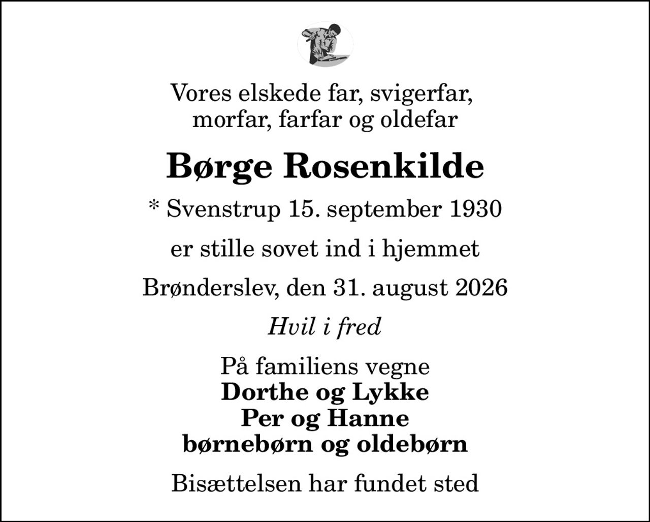 Vores elskede far, svigerfar,  morfar, farfar og oldefar
Børge Rosenkilde
* Svenstrup 15. september 1930
er stille sovet ind i hjemmet
Brønderslev, den 31. august 2026
Hvil i fred
På familiens vegne
Dorthe og Lykke Per og Hanne børnebørn og oldebørn
Bisættelsen har fundet sted
