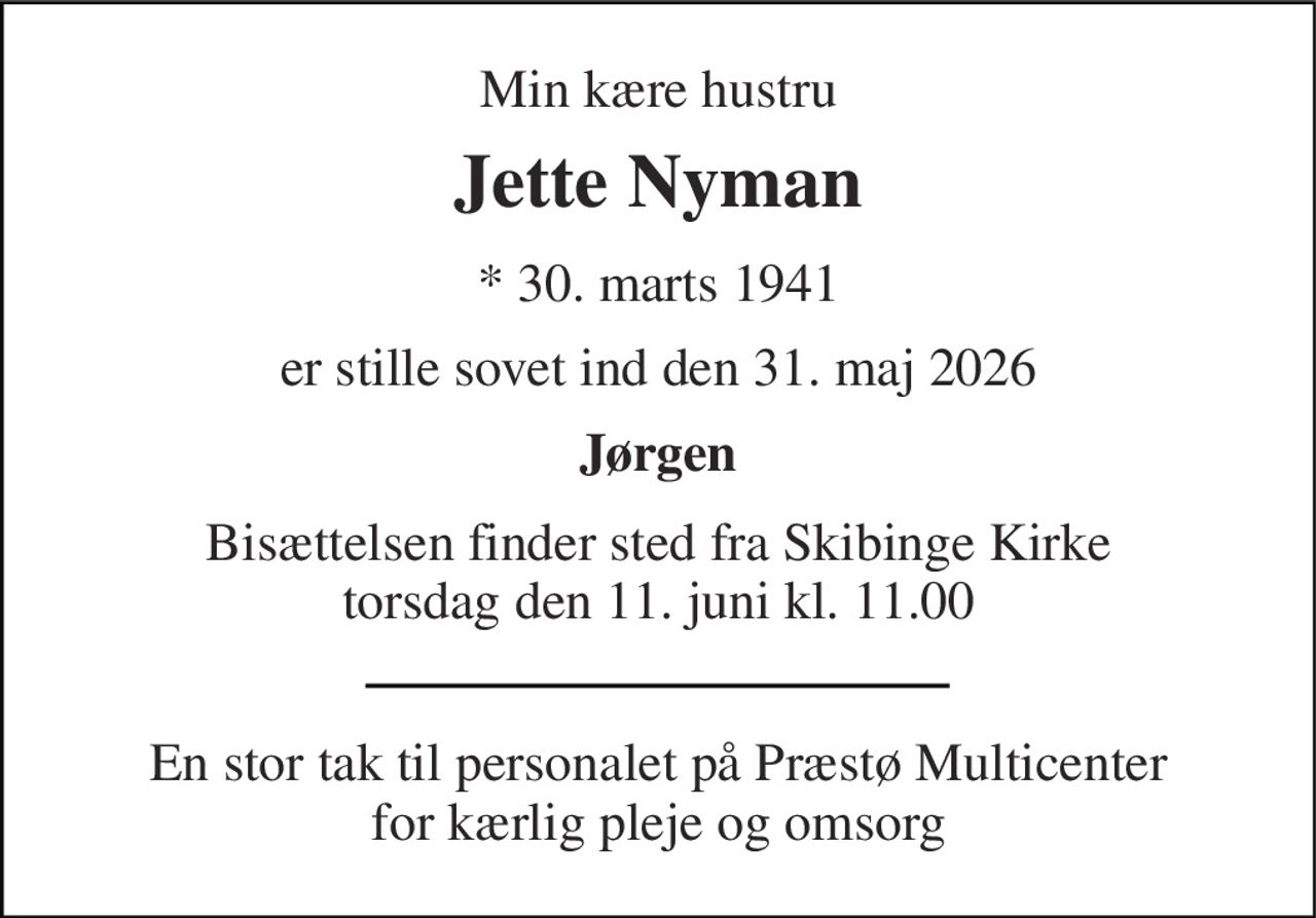 Min kære hustru 
Jette Nyman 
* 30. marts 1941 
er stille sovet ind den 31. maj 2026 
Jørgen 
Bisættelsen finder sted fra Skibinge Kirke torsdag den 11. juni kl. 11.00 
En stor tak til personalet på Præstø Multicenter for kærlig pleje og omsorg