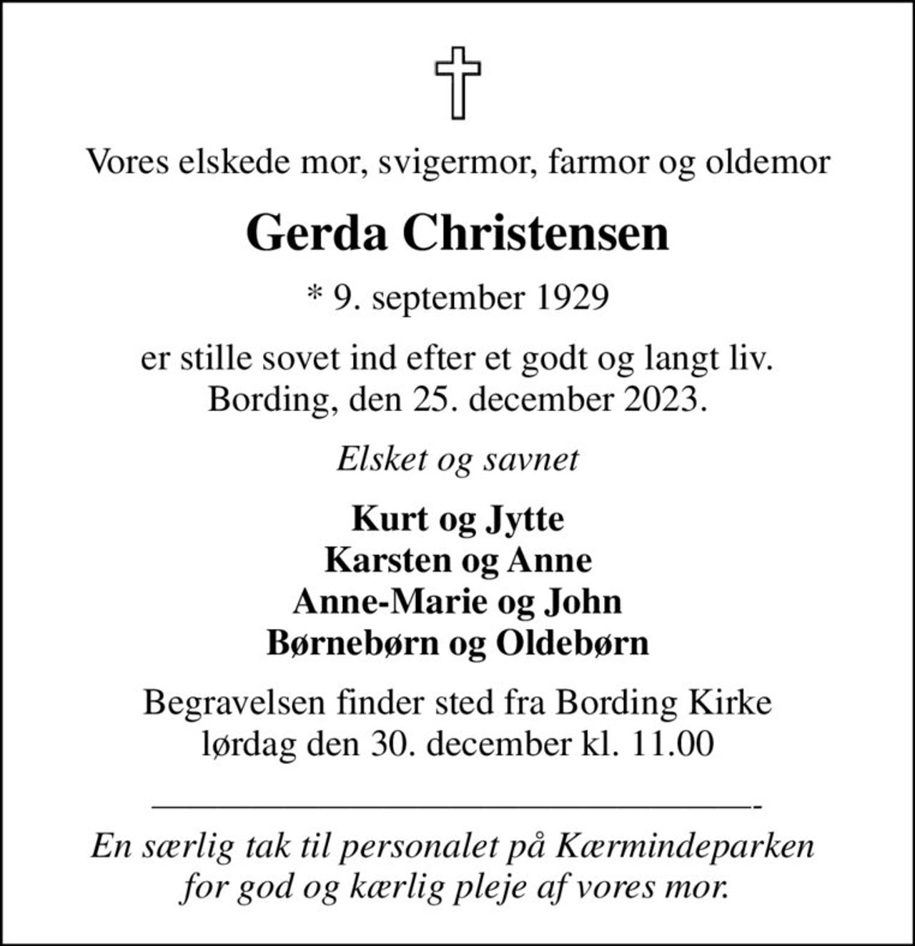 Vores elskede mor, svigermor, farmor og oldemor
Gerda Christensen
* 9. september 1929
er stille sovet ind efter et godt og langt liv. Bording, den 25. december 2023.
Elsket og savnet
Kurt og Jytte Karsten og Anne Anne-Marie og John Børnebørn og Oldebørn
Begravelsen har fundet sted fra Bording Kirke lørdag
- En særlig tak til personalet på Kærmindeparken  for god og kærlig pleje af vores mor.