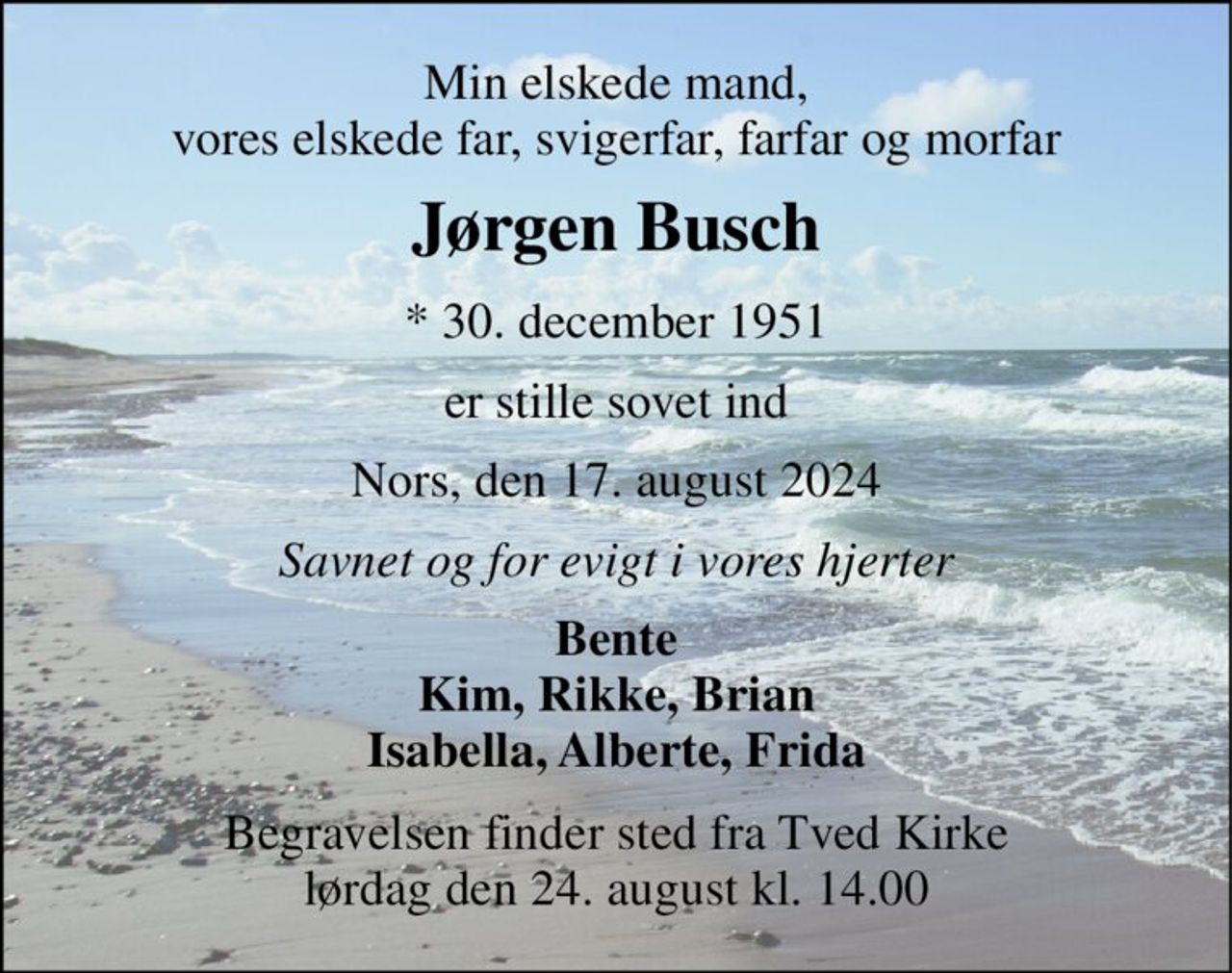 Min elskede mand, vores elskede far, svigerfar, farfar og morfar 
Jørgen Busch 
*​ 30. december 1951 
er stille sovet ind 
Nors, den 17. august 2024 
Savnet og for evigt i vores hjerter 
Bente Kim, Rikke, Brian Isabella, Alberte, Frida 
Begravelsen​ finder sted fra Tved Kirke​ lørdag den 24. august​ kl. 14.00