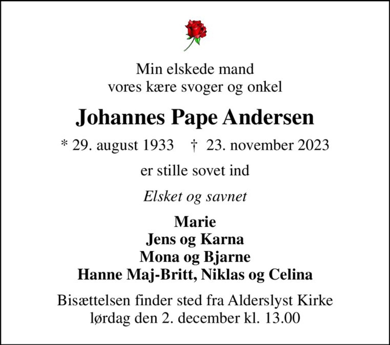 Min elskede mand vores kære svoger og onkel
Johannes Pape Andersen
* 29. august 1933    ✝ 23. november 2023
er stille sovet ind
Elsket og savnet
Marie Jens og Karna Mona og Bjarne Hanne Maj-Britt, Niklas og Celina
Bisættelsen finder sted fra Alderslyst Kirke  lørdag den 2. december kl. 13.00