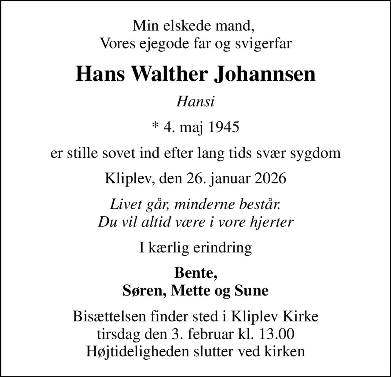 Min elskede mand,  Vores ejegode far og svigerfar
Hans Walther Johannsen
Hansi
* 4. maj 1945
er stille sovet ind efter lang tids svær sygdom
Kliplev, den 26. januar 2026
Livet går, minderne består. Du vil altid være i vore hjerter
I kærlig erindring
Bente, Søren, Mette og Sune
Bisættelsen finder sted i Kliplev Kirke  tirsdag den 3. februar kl. 13.00  Højtideligheden slutter ved kirken