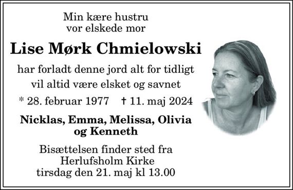 Min kære hustru vor elskede mor 
Lise Mørk Chmielowski Har forladt denne jord alt for tidligt Vil altid være elsket og savnet 
*&#x200B; 28. februar 1977&#x200B;    &#x271D;&#x200B; 11. maj 2024 
Nicklas, Emma, Melissa, Olivia og Kenneth 
Bisættelsen&#x200B; finder sted fra Herlufsholm Kirke&#x200B; tirsdag den 21. maj kl 13 
skriv tekst her