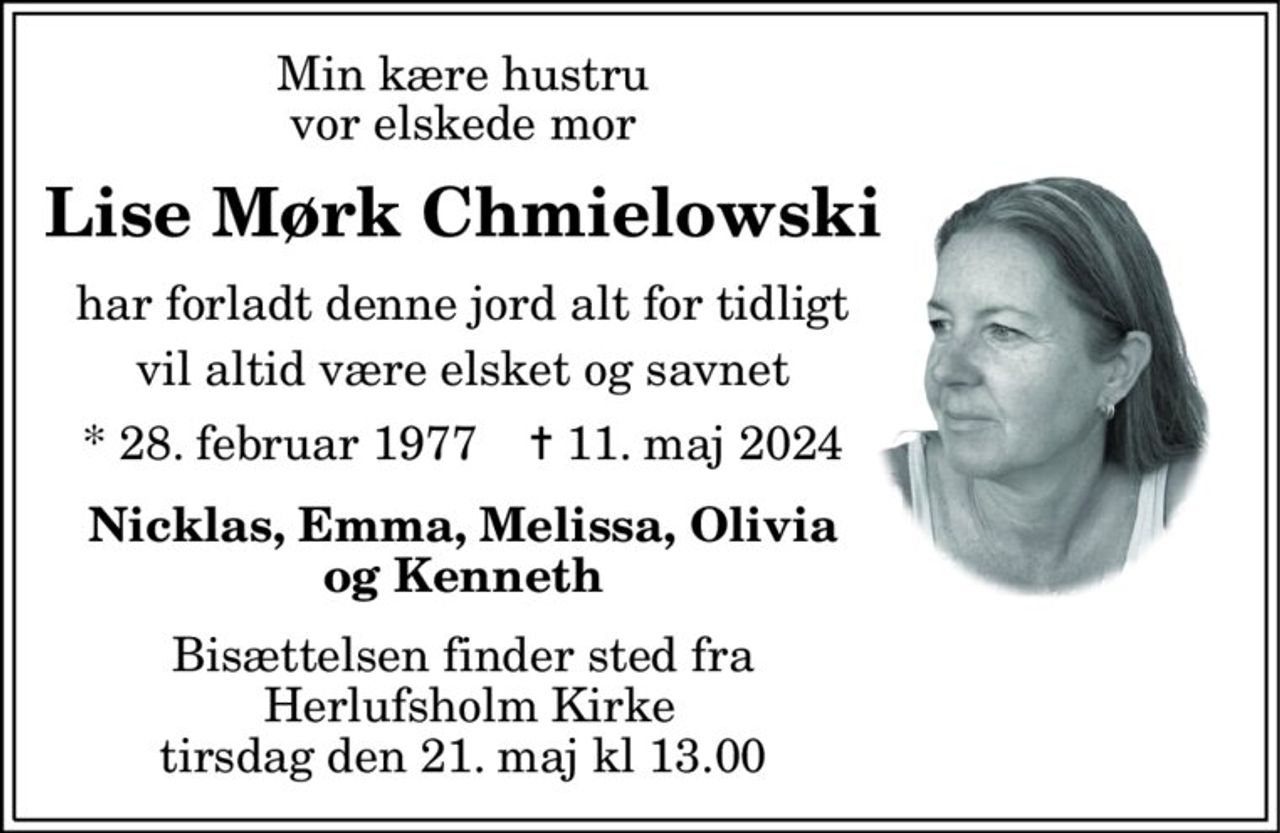 Min kære hustru vor elskede mor 
Lise Mørk Chmielowski Har forladt denne jord alt for tidligt Vil altid være elsket og savnet 
*​ 28. februar 1977​    ✝​ 11. maj 2024 
Nicklas, Emma, Melissa, Olivia og Kenneth 
Bisættelsen​ finder sted fra Herlufsholm Kirke​ tirsdag den 21. maj kl 13 
skriv tekst her