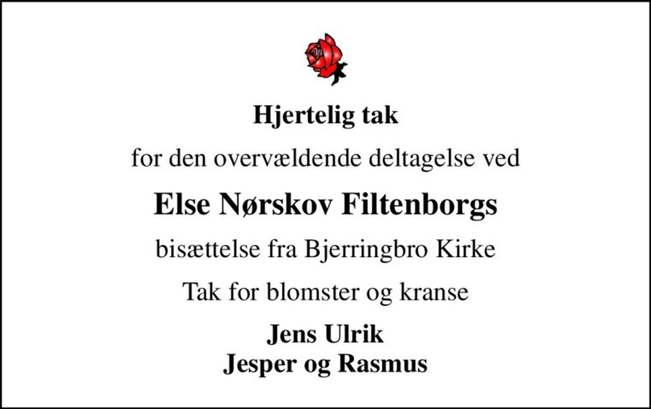 Hjertelig tak
for den overvældende deltagelse ved
Else Nørskov Filtenborgs
bisættelse fra Bjerringbro Kirke
Tak for blomster og kranse
Jens Ulrik Jesper og Rasmus