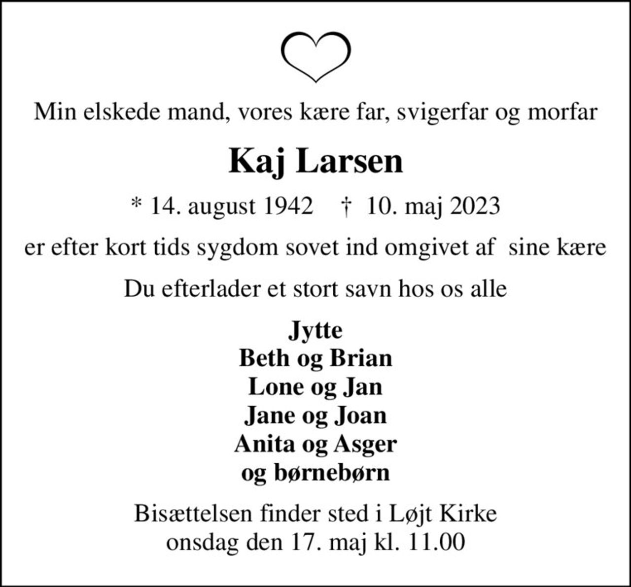Min elskede mand, vores kære far, svigerfar og morfar
Kaj Larsen
* 14. august 1942    ✝ 10. maj 2023
er efter kort tids sygdom sovet ind omgivet af  sine kære
Du efterlader et stort savn hos os alle
Jytte Beth og Brian Lone og Jan Jane og Joan Anita og Asger og børnebørn
Bisættelsen finder sted i Løjt Kirke  onsdag den 17. maj kl. 11.00